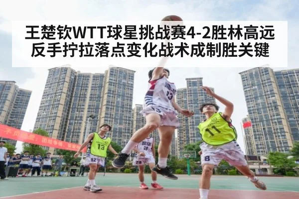 王楚钦WTT球星挑战赛4-2胜林高远 反手拧拉落点变化战术成制胜关键