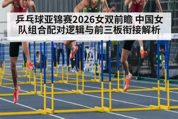 乒乓球亚锦赛2026女双前瞻 中国女队组合配对逻辑与前三板衔接解析